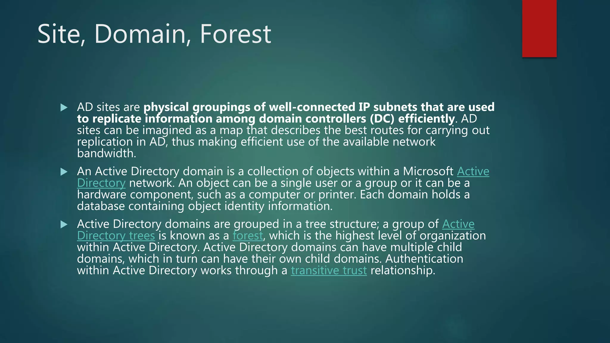 Site, Domain, Forest
 AD sites are physical groupings of well-connected IP subnets that are used
to replicate information among domain controllers (DC) efficiently. AD
sites can be imagined as a map that describes the best routes for carrying out
replication in AD, thus making efficient use of the available network
bandwidth.
 An Active Directory domain is a collection of objects within a Microsoft Active
Directory network. An object can be a single user or a group or it can be a
hardware component, such as a computer or printer. Each domain holds a
database containing object identity information.
 Active Directory domains are grouped in a tree structure; a group of Active
Directory trees is known as a forest, which is the highest level of organization
within Active Directory. Active Directory domains can have multiple child
domains, which in turn can have their own child domains. Authentication
within Active Directory works through a transitive trust relationship.
 