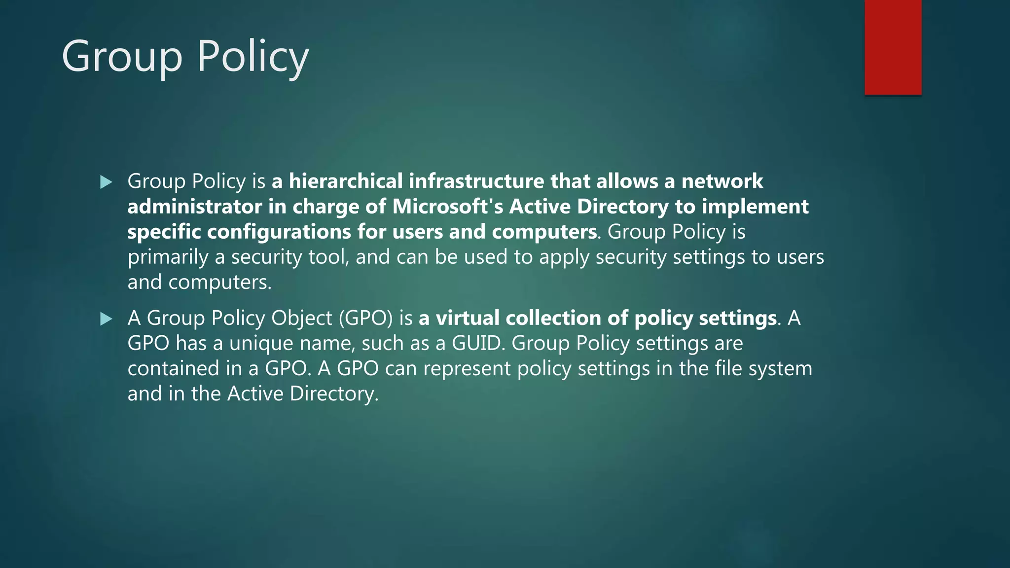 Group Policy
 Group Policy is a hierarchical infrastructure that allows a network
administrator in charge of Microsoft's Active Directory to implement
specific configurations for users and computers. Group Policy is
primarily a security tool, and can be used to apply security settings to users
and computers.
 A Group Policy Object (GPO) is a virtual collection of policy settings. A
GPO has a unique name, such as a GUID. Group Policy settings are
contained in a GPO. A GPO can represent policy settings in the file system
and in the Active Directory.
 