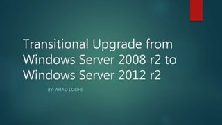 Transitional Upgrade from
Windows Server 2008 r2 to
Windows Server 2012 r2
BY: AHAD LODHI
 