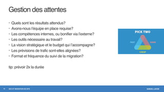 SAMUEL LAVOIESEO ET MIGRATION DE SITE
Gestion des attentes
• Quels sont les résultats attendus?
• Avons-nous l’équipe en place requise?
• Les compétences internes, ou bonifier via l’externe?
• Les outils nécessaire au travail?
• La vision stratégique et le budget qui l’accompagne?
• Les prévisions de trafic sont-elles alignées?
• Format et fréquence du suivi de la migration?
tip: prévoir 2x la durée
10
 