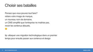SAMUEL LAVOIESEO ET MIGRATION DE SITE
Choisir ses batailles
Pensez que vous pouvez tout faire?
refaire votre image de marque,
un nouveau nom de domaine,
un CMS simplifié que l’entreprise ne maitrise pas,
revoir les contenus désuets,
😐
tip: attaquer une migration technologique dans un premier
temps pour ensuite passer aux contenus et design
13
 