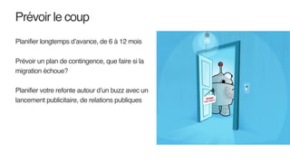 Prévoir le coup
Planifier longtemps d’avance, de 6 à 12 mois
Prévoir un plan de contingence, que faire si la
migration échoue?
Planifier votre refonte autour d’un buzz avec un
lancement publicitaire, de relations publiques
 
