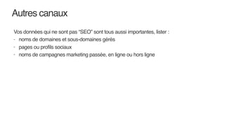 Autres canaux
Vos données qui ne sont pas “SEO” sont tous aussi importantes, lister :
- noms de domaines et sous-domaines gérés
- pages ou profils sociaux
- noms de campagnes marketing passée, en ligne ou hors ligne
 