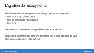 SAMUEL LAVOIESEO ET MIGRATION DE SITE
Migration de l’écosystème
Identifier vos liens les plus performants et regrouper les en catégories:
- liens sous votre contrôle direct
- liens de partenaires influençables
- liens tiers
Contacter les partenaires et essayer d’influencer les autres liens
tip: penser à planifier le tout dans une campagne PR, d’avoir des outils de suivi
et de segmentation pour votre outreach
22
 