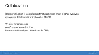 SAMUEL LAVOIESEO ET MIGRATION DE SITE
Collaboration
Identifier vos alliés et les enjeux en fonction de votre projet et RACI avec vos
ressources. Idéalement implication d’un PM/PO.
UX pour l’arborescence
dev Ops pour les redirections
back-end/front-end pour une refonte de CMS
24
 