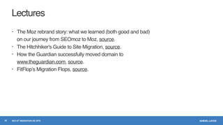 SAMUEL LAVOIESEO ET MIGRATION DE SITE
Lectures
• The Moz rebrand story: what we learned (both good and bad)
on our journey from SEOmoz to Moz, source.
• The Hitchhiker's Guide to Site Migration, source.
• How the Guardian successfully moved domain to
www.theguardian.com, source.
• FitFlop’s Migration Flops, source.
30
 