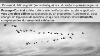 Provient du latin migratio (sens identique), issu du verbe migrare (« migrer »).
Passage d'un état existant d'un système d'information ou d'une application
vers une cible déﬁnie dans un projet ou un programme. Autrement dit, c'est
changer de logiciel ou de machine, ce qui peut impliquer des traitements
complexes des données déjà existantes.
PHOTO BY PELLY BENASSI ON UNSPLASH
 