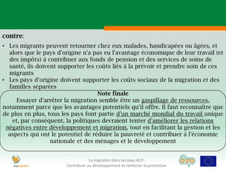 contre:
• Les migrants peuvent retourner chez eux malades, handicapées ou âgées, et
  alors que le pays d'origine n'a pas eu l'avantage économique de leur travail (et
  des impôts) à contribuer aux fonds de pension et des services de soins de
  santé, ils doivent supporter les coûts liés à la prévoir et prendre soin de ces
  migrants
• Les pays d'origine doivent supporter les coûts sociaux de la migration et des
  familles séparées
                                    Note finale
     Essayer d'arrêter la migration semble être un gaspillage de ressources,
notamment parce que les avantages potentiels qu'il offre. Il faut reconnaître que
de plus en plus, tous les pays font partie d'un marché mondial du travail unique
   et, par conséquent, la politiques devraient tenter d'améliorer les relations
 négatives entre développement et migration, tout en facilitant la gestion et les
  aspects qui ont le potentiel de réduire la pauvreté et contribuer à l'économie
                  nationale et des ménages et le développement


                                   La migration dans les pays ACP:
                       Contribuer au développement et renforcer la protection
 