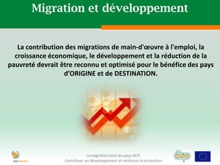 Migration et développement


   La contribution des migrations de main-d'œuvre à l'emploi, la
  croissance économique, le développement et la réduction de la
pauvreté devrait être reconnu et optimisé pour le bénéfice des pays
                  d’ORIGINE et de DESTINATION.




                              La migration dans les pays ACP:
                  Contribuer au développement et renforcer la protection
 