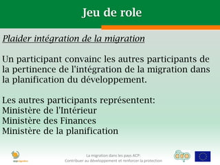 Jeu de role

Plaider intégration de la migration

Un participant convainc les autres participants de
la pertinence de l'intégration de la migration dans
la planification du développement.

Les autres participants représentent:
Ministère de l'Intérieur
Ministère des Finances
Ministère de la planification

                           La migration dans les pays ACP:
               Contribuer au développement et renforcer la protection
 