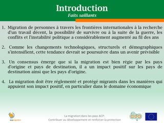 Introduction
                                     Faits saillants

1. Migration de personnes à travers les frontières internationales à la recherche
   d'un travail décent, la possibilité de survivre ou à la suite de la guerre, les
   conflits et l'instabilité politique a considérablement augmenté au fil des ans

2. Comme les changements technologiques, structurels et démographiques
   s'intensifient, cette tendance devrait se poursuivre dans un avenir prévisible

3. Un consensus émerge que si la migration est bien régie par les pays
   d'origine et pays de destination, il a un impact positif sur les pays de
   destination ainsi que les pays d'origine.

4. La migration doit être réglementé et protégé migrants dans les manières qui
   appuient son impact positif, en particulier dans le domaine économique




                                   La migration dans les pays ACP:
                       Contribuer au développement et renforcer la protection
 
