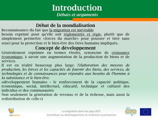 Introduction
                                  Débats et arguments

                     Débat de la mondialisation
Reconnaissance du fait que la migration est inévitable
besoin exprimé pour qu'elle soit réglementée et régie, plutôt que de
simplement permettre «forces du marché» pour pousser et tirer sans
souci pour la protection et le bien-être des êtres humains impliqués.
                    Concept de développement
Généralement exprimée en termes étroits, synonyme de croissance
économique, à savoir une augmentation de la production de biens et de
services.
Il est en réalité beaucoup plus large: l'élaboration des moyens de
production, les forces et les capacités de fournir des biens, des services, de
technologies et de connaissances pour répondre aux besoins de l'homme à
la subsistance et le bien-être.
«développement humain» - le renforcement de la capacité politique,
économique, social, intellectuel, éducatif, technique et culturel des
individus et des communautés
Non seulement la génération de revenus et de la richesse, mais aussi la
redistribution de celle-ci


                                       La migration dans les pays ACP:
                           Contribuer au développement et renforcer la protection
 