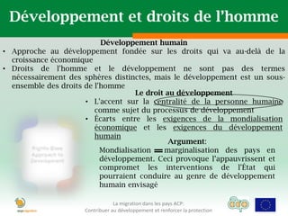 Développement et droits de l’homme
                           Développement humain
• Approche au développement fondée sur les droits qui va au-delà de la
  croissance économique
• Droits de l'homme et le développement ne sont pas des termes
  nécessairement des sphères distinctes, mais le développement est un sous-
  ensemble des droits de l'homme
                                     Le droit au développement
                      • L'accent sur la centralité de la personne humaine
                         comme sujet du processus de développement
                      • Écarts entre les exigences de la mondialisation
                         économique et les exigences du développement
                         humain
                                               Argument:
                           Mondialisation    marginalisation des pays en
                           développement. Ceci provoque l’appauvrissent et
                           compromet les interventions de l'État qui
                           pourraient conduire au genre de développement
                           humain envisagé

                                 La migration dans les pays ACP:
                     Contribuer au développement et renforcer la protection
 