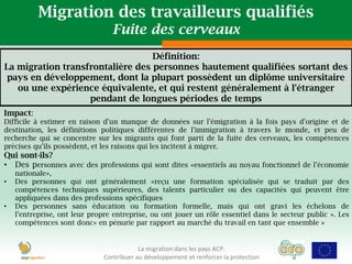 Migration des travailleurs qualifiés
                                  Fuite des cerveaux
                                  Définition:
La migration transfrontalière des personnes hautement qualifiées sortant des
 pays en développement, dont la plupart possèdent un diplôme universitaire
   ou une expérience équivalente, et qui restent généralement à l'étranger
                   pendant de longues périodes de temps
Impact:
Difficile à estimer en raison d'un manque de données sur l'émigration à la fois pays d'origine et de
destination, les définitions politiques différentes de l'immigration à travers le monde, et peu de
recherche qui se concentre sur les migrants qui font parti de la fuite des cerveaux, les compétences
précises qu’ils possèdent, et les raisons qui les incitent à migrer.
Qui sont-ils?
• Des personnes avec des professions qui sont dites «essentiels au noyau fonctionnel de l’économie
    nationale»,
•   Des personnes qui ont généralement «reçu une formation spécialisée qui se traduit par des
    compétences techniques supérieures, des talents particulier ou des capacités qui peuvent être
    appliquées dans des professions spécifiques
•   Des personnes sans éducation ou formation formelle, mais qui ont gravi les échelons de
    l’entreprise, ont leur propre entreprise, ou ont jouer un rôle essentiel dans le secteur public ». Les
    compétences sont donc« en pénurie par rapport au marché du travail en tant que ensemble »


                                           La migration dans les pays ACP:
                               Contribuer au développement et renforcer la protection
 