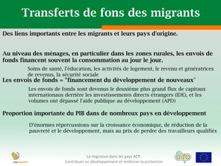 Transferts de fons des migrants
Des liens importants entre les migrants et leurs pays d'origine.


Au niveau des ménages, en particulier dans les zones rurales, les envois de
fonds financent souvent la consommation au jour le jour.
         Soins de santé, l'éducation, les activités de logement, le revenu et génératrices
         de revenus, la sécurité sociale
Les envois de fonds = "financement du développement de nouveaux"
         Les envois de fonds sont devenus le deuxième plus grand flux de capitaux
         internationaux derrière les investissements directs étrangers (IDE), et les
         volumes ont dépassé l'aide publique au développement (APD)

Proportion importante du PIB dans de nombreux pays en développement

         D'énormes répercussions sur la croissance économique, de réduction de la
         pauvreté et le développement, mais au prix de perdre des travailleurs qualifiés




                                     La migration dans les pays ACP:
                         Contribuer au développement et renforcer la protection
 