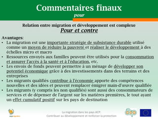 Commentaires finaux
                                            pour

          Relation entre migration et développement est complexe
                                 Pour et contre
Avantages:
• La migration est une importante stratégie de subsistance durable utilisé
  comme un moyen de réduire la pauvreté et réaliser le développement à des
  échelles micro et macro
• Ressources envoyés aux familles peuvent être utilisés pour la consommation
  et assurer l'accès à la santé et à l'éducation, etc.
• Les envois de fonds peuvent permettre à un ménage de développer son
  potentiel économique grâce à des investissements dans des terrains et des
  entreprises
• Les migrants qualifiés contribue à l'économie apporte des compétences
  nouvelles et des idées et peuvent remplacer émigrer main-d'œuvre qualifiée
• Les migrants (y compris les non qualifiés) sont aussi des consommateurs de
  services et de dépenser de l'argent sur ​les matières premières, le tout ayant
  un effet cumulatif positif sur les pays de destination


                                   La migration dans les pays ACP:
                       Contribuer au développement et renforcer la protection
 