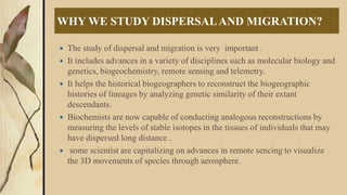 WHY WE STUDY DISPERSALAND MIGRATION?
 The study of dispersal and migration is very important .
 It includes advances in a variety of disciplines such as molecular biology and
genetics, biogeochemistry, remote sensing and telemetry.
 It helps the historical biogeographers to reconstruct the biogeographic
histories of lineages by analyzing genetic similarity of their extant
descendants.
 Biochemists are now capable of conducting analogous reconstructions by
measuring the levels of stable isotopes in the tissues of individuals that may
have dispersed long distance .
 some scientist are capitalizing on advances in remote sencing to visualize
the 3D movements of species through aerosphere.
 
