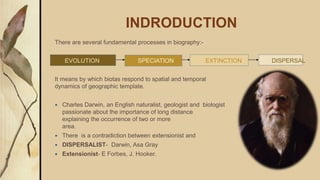 INDRODUCTION
There are several fundamental processes in biography:-
EVOLUTION SPECIATION EXTINCTION DISPERSAL
It means by which biotas respond to spatial and temporal
dynamics of geographic template.
 Charles Darwin, an English naturalist, geologist and biologist was
passionate about the importance of long distance dispersal for
explaining the occurrence of two or more widely separated
area.
 There is a contradiction between extensionist and dispersalist.
 DISPERSALIST- Darwin, Asa Gray
 Extensionist- E Forbes, J. Hooker.
 