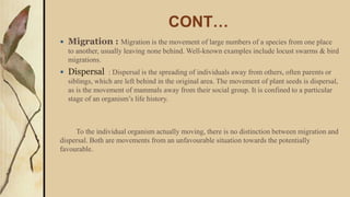 CONT…
 Migration : Migration is the movement of large numbers of a species from one place
to another, usually leaving none behind. Well-known examples include locust swarms & bird
migrations.
 Dispersal : Dispersal is the spreading of individuals away from others, often parents or
siblings, which are left behind in the original area. The movement of plant seeds is dispersal,
as is the movement of mammals away from their social group. It is confined to a particular
stage of an organism’s life history.
To the individual organism actually moving, there is no distinction between migration and
dispersal. Both are movements from an unfavourable situation towards the potentially
favourable.
 