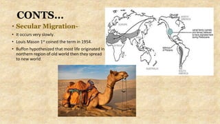 CONTS…
• Secular Migration-
• It occurs very slowly.
• Louis Mason 1st coined the term in 1954.
• Buffon hypothesized that most life originated in
northern region of old world then they spread
to new world.
 