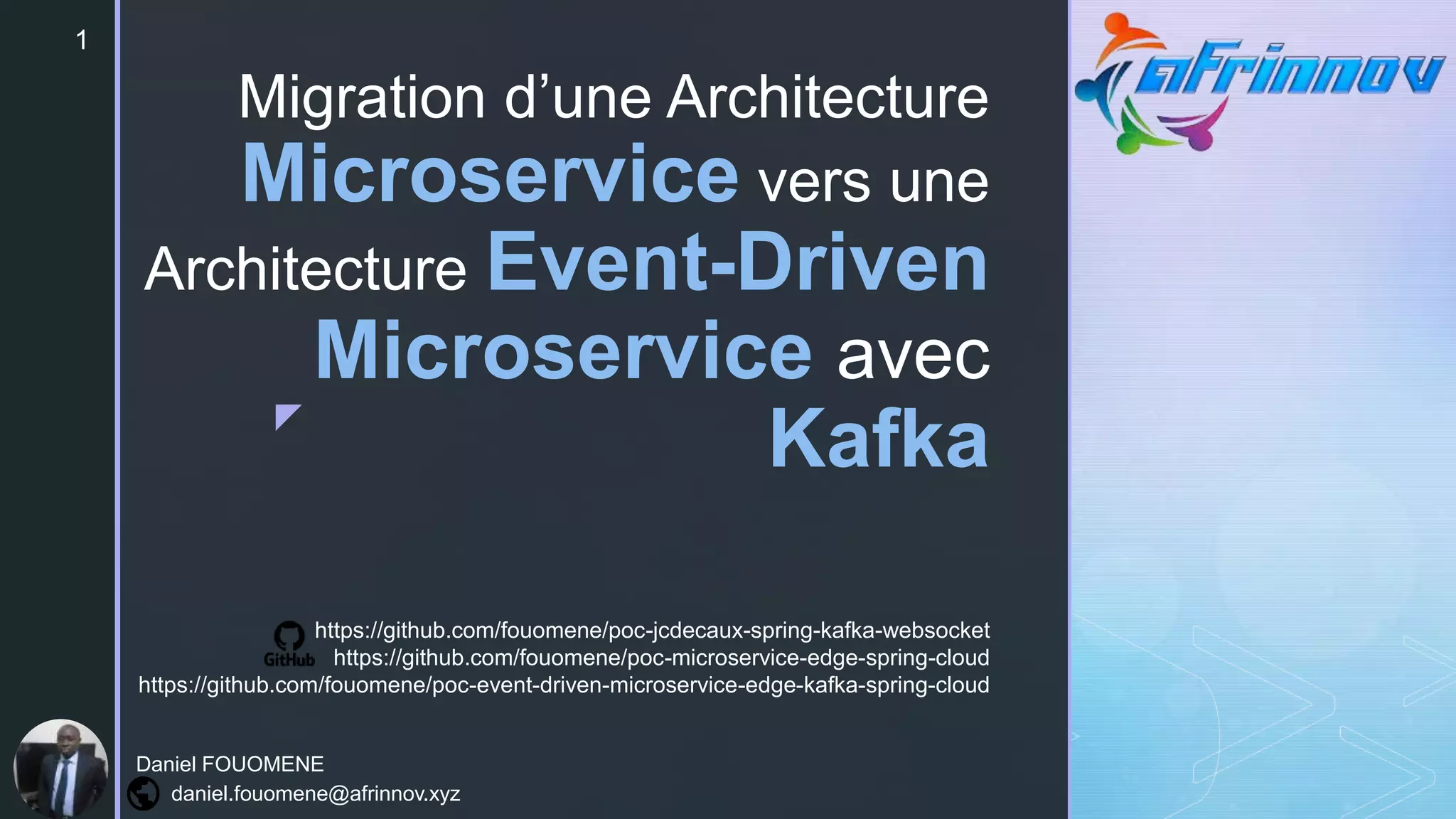 z
Migration d’une Architecture
Microservice vers une
Architecture Event-Driven
Microservice avec
Kafka
1
Daniel FOUOMENE
daniel.fouomene@afrinnov.xyz
https://github.com/fouomene/poc-jcdecaux-spring-kafka-websocket
https://github.com/fouomene/poc-microservice-edge-spring-cloud
https://github.com/fouomene/poc-event-driven-microservice-edge-kafka-spring-cloud
 