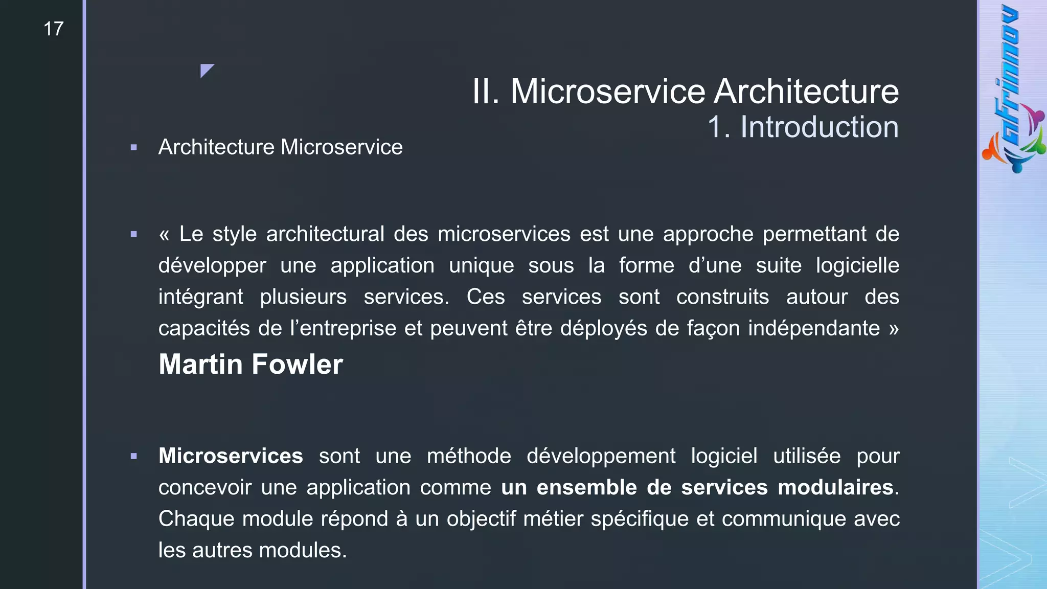 z
II. Microservice Architecture
1. Introduction
17
 Architecture Microservice
 « Le style architectural des microservices est une approche permettant de
développer une application unique sous la forme d’une suite logicielle
intégrant plusieurs services. Ces services sont construits autour des
capacités de l’entreprise et peuvent être déployés de façon indépendante »
Martin Fowler
 Microservices sont une méthode développement logiciel utilisée pour
concevoir une application comme un ensemble de services modulaires.
Chaque module répond à un objectif métier spécifique et communique avec
les autres modules.
 