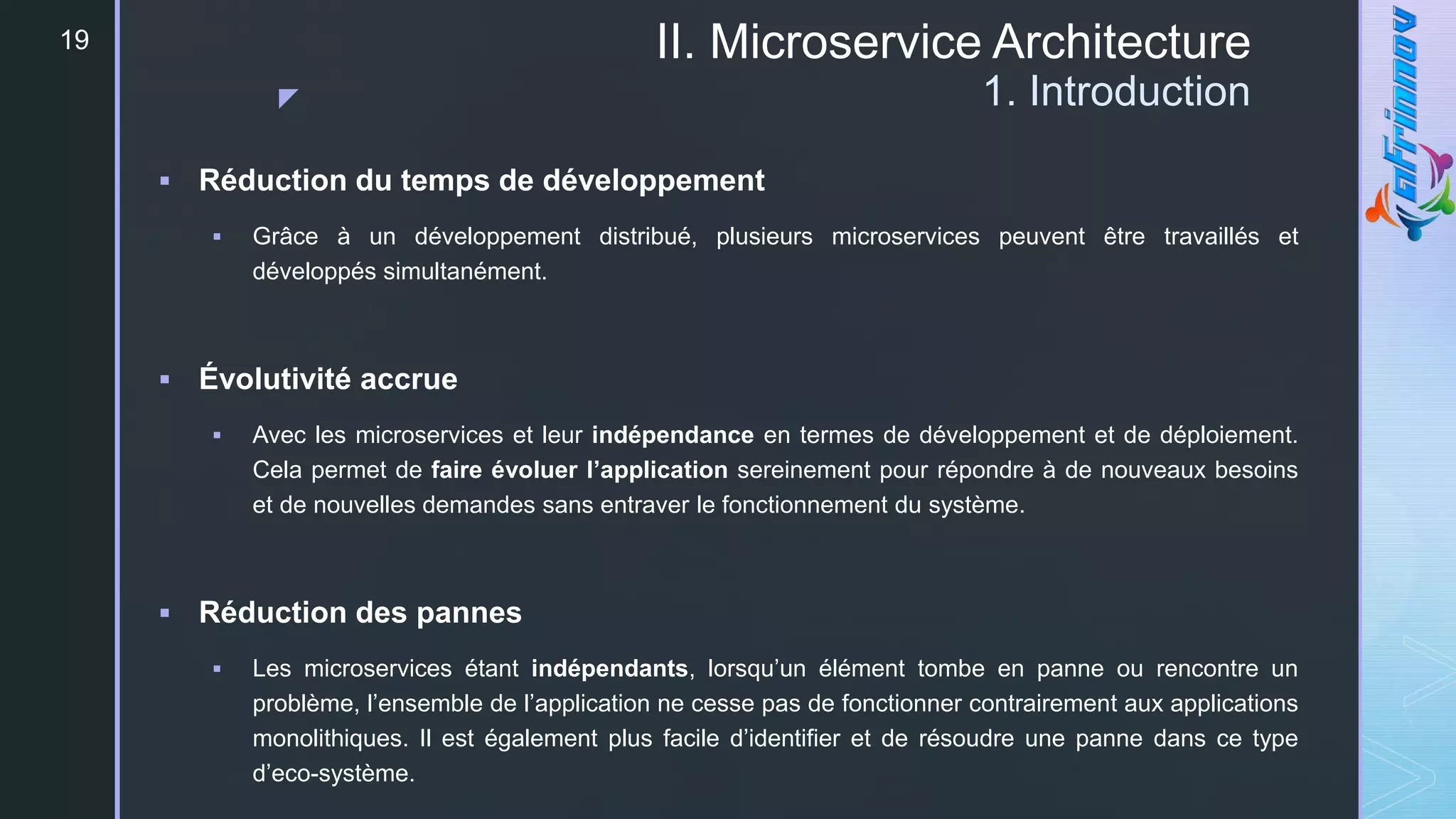 z
II. Microservice Architecture
1. Introduction
19
 Réduction du temps de développement
 Grâce à un développement distribué, plusieurs microservices peuvent être travaillés et
développés simultanément.
 Évolutivité accrue
 Avec les microservices et leur indépendance en termes de développement et de déploiement.
Cela permet de faire évoluer l’application sereinement pour répondre à de nouveaux besoins
et de nouvelles demandes sans entraver le fonctionnement du système.
 Réduction des pannes
 Les microservices étant indépendants, lorsqu’un élément tombe en panne ou rencontre un
problème, l’ensemble de l’application ne cesse pas de fonctionner contrairement aux applications
monolithiques. Il est également plus facile d’identifier et de résoudre une panne dans ce type
d’eco-système.
 
