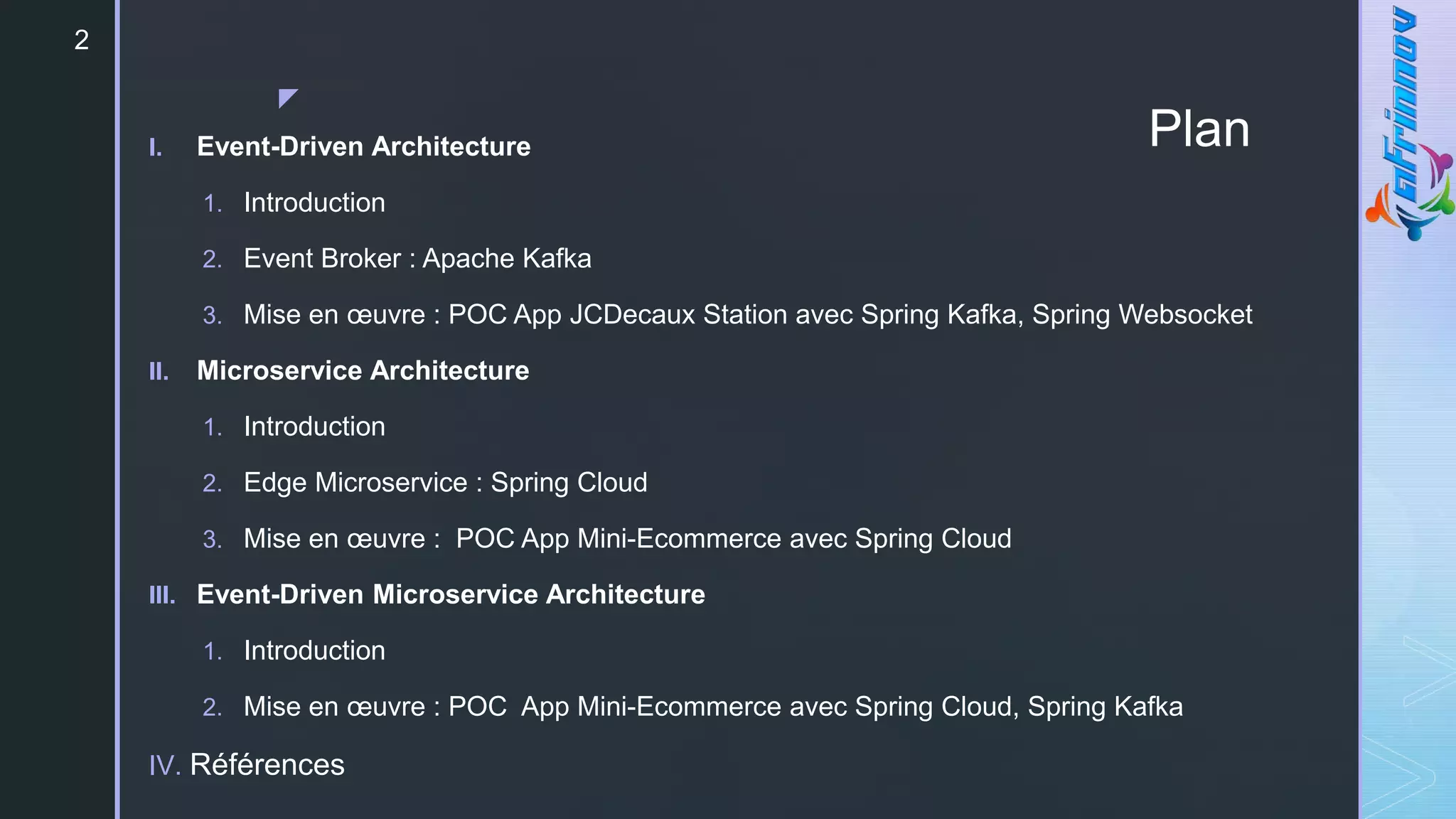 z
Plan
I. Event-Driven Architecture
1. Introduction
2. Event Broker : Apache Kafka
3. Mise en œuvre : POC App JCDecaux Station avec Spring Kafka, Spring Websocket
II. Microservice Architecture
1. Introduction
2. Edge Microservice : Spring Cloud
3. Mise en œuvre : POC App Mini-Ecommerce avec Spring Cloud
III. Event-Driven Microservice Architecture
1. Introduction
2. Mise en œuvre : POC App Mini-Ecommerce avec Spring Cloud, Spring Kafka
IV. Références
2
 