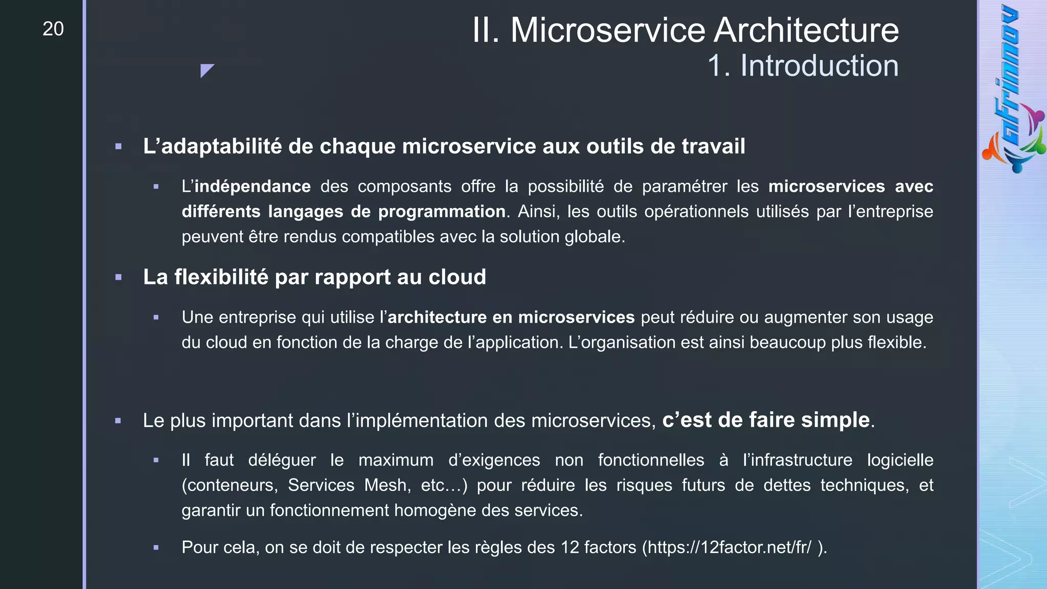 z
II. Microservice Architecture
1. Introduction
20
 L’adaptabilité de chaque microservice aux outils de travail
 L’indépendance des composants offre la possibilité de paramétrer les microservices avec
différents langages de programmation. Ainsi, les outils opérationnels utilisés par l’entreprise
peuvent être rendus compatibles avec la solution globale.
 La flexibilité par rapport au cloud
 Une entreprise qui utilise l’architecture en microservices peut réduire ou augmenter son usage
du cloud en fonction de la charge de l’application. L’organisation est ainsi beaucoup plus flexible.
 Le plus important dans l’implémentation des microservices, c’est de faire simple.
 Il faut déléguer le maximum d’exigences non fonctionnelles à l’infrastructure logicielle
(conteneurs, Services Mesh, etc…) pour réduire les risques futurs de dettes techniques, et
garantir un fonctionnement homogène des services.
 Pour cela, on se doit de respecter les règles des 12 factors (https://12factor.net/fr/ ).
 