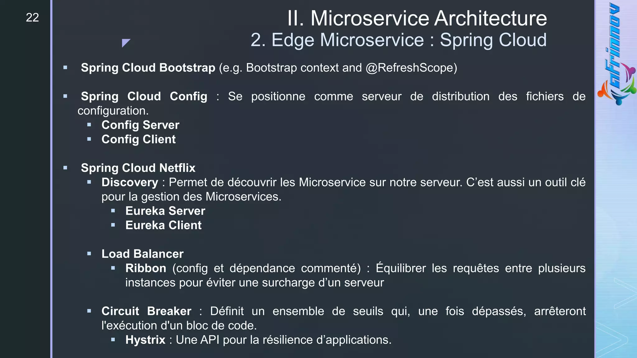 z
II. Microservice Architecture
2. Edge Microservice : Spring Cloud
22
 Spring Cloud Bootstrap (e.g. Bootstrap context and @RefreshScope)
 Spring Cloud Config : Se positionne comme serveur de distribution des fichiers de
configuration.
 Config Server
 Config Client
 Spring Cloud Netflix
 Discovery : Permet de découvrir les Microservice sur notre serveur. C’est aussi un outil clé
pour la gestion des Microservices.
 Eureka Server
 Eureka Client
 Load Balancer
 Ribbon (config et dépendance commenté) : Équilibrer les requêtes entre plusieurs
instances pour éviter une surcharge d’un serveur
 Circuit Breaker : Définit un ensemble de seuils qui, une fois dépassés, arrêteront
l'exécution d'un bloc de code.
 Hystrix : Une API pour la résilience d’applications.
 