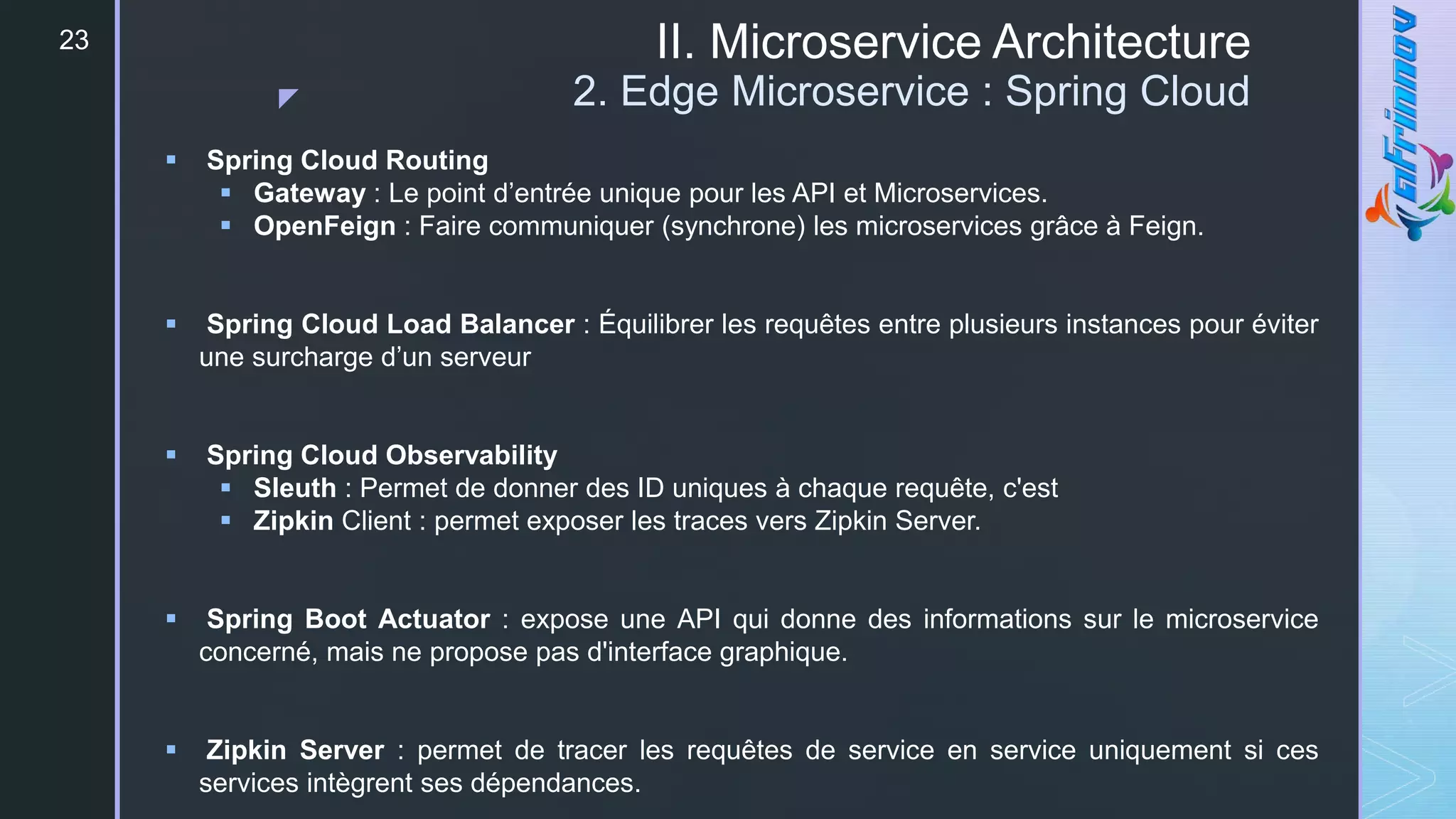 z
II. Microservice Architecture
2. Edge Microservice : Spring Cloud
23
 Spring Cloud Routing
 Gateway : Le point d’entrée unique pour les API et Microservices.
 OpenFeign : Faire communiquer (synchrone) les microservices grâce à Feign.
 Spring Cloud Load Balancer : Équilibrer les requêtes entre plusieurs instances pour éviter
une surcharge d’un serveur
 Spring Cloud Observability
 Sleuth : Permet de donner des ID uniques à chaque requête, c'est
 Zipkin Client : permet exposer les traces vers Zipkin Server.
 Spring Boot Actuator : expose une API qui donne des informations sur le microservice
concerné, mais ne propose pas d'interface graphique.
 Zipkin Server : permet de tracer les requêtes de service en service uniquement si ces
services intègrent ses dépendances.
 