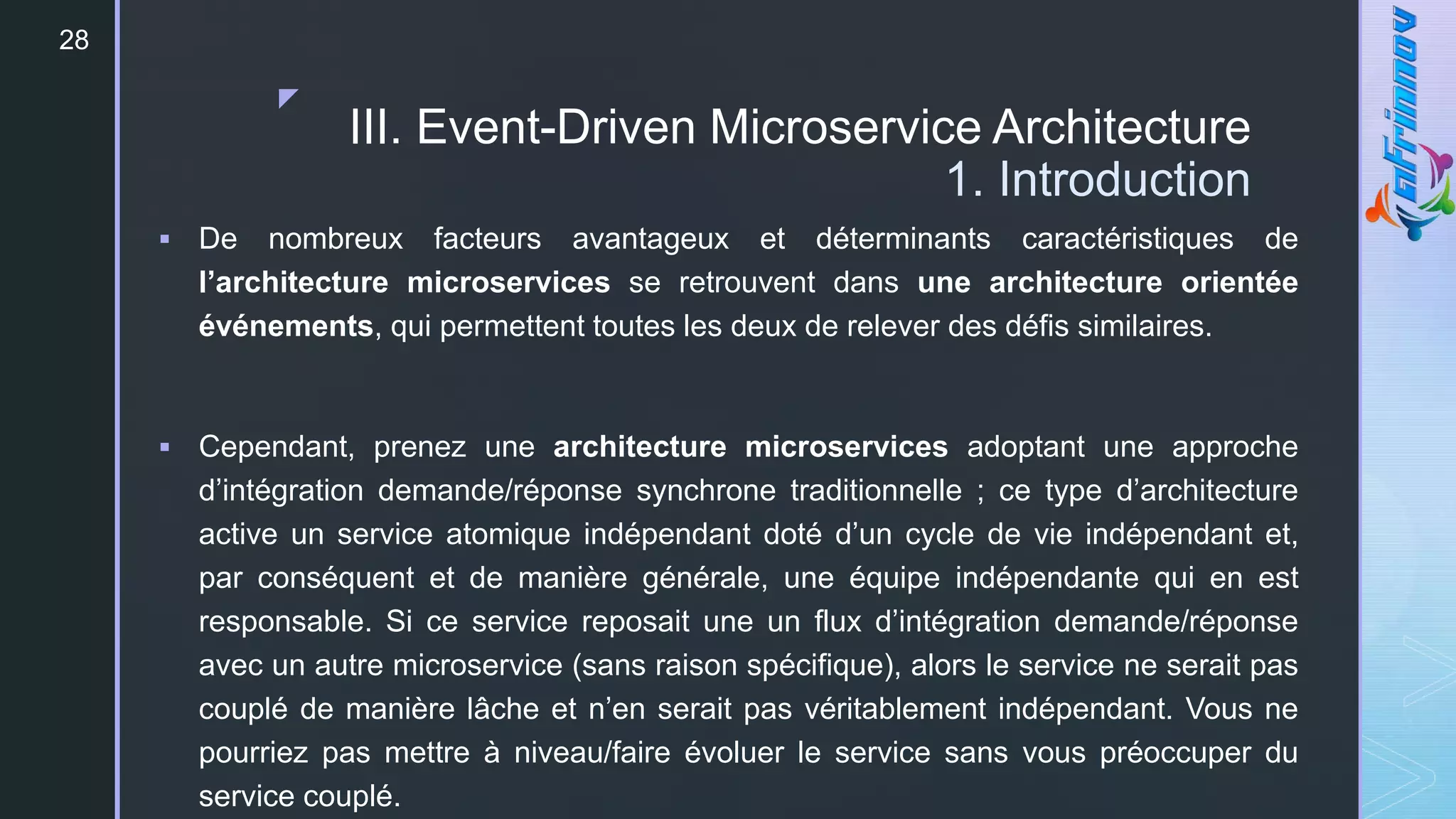 z
28
III. Event-Driven Microservice Architecture
1. Introduction
 De nombreux facteurs avantageux et déterminants caractéristiques de
l’architecture microservices se retrouvent dans une architecture orientée
événements, qui permettent toutes les deux de relever des défis similaires.
 Cependant, prenez une architecture microservices adoptant une approche
d’intégration demande/réponse synchrone traditionnelle ; ce type d’architecture
active un service atomique indépendant doté d’un cycle de vie indépendant et,
par conséquent et de manière générale, une équipe indépendante qui en est
responsable. Si ce service reposait une un flux d’intégration demande/réponse
avec un autre microservice (sans raison spécifique), alors le service ne serait pas
couplé de manière lâche et n’en serait pas véritablement indépendant. Vous ne
pourriez pas mettre à niveau/faire évoluer le service sans vous préoccuper du
service couplé.
 