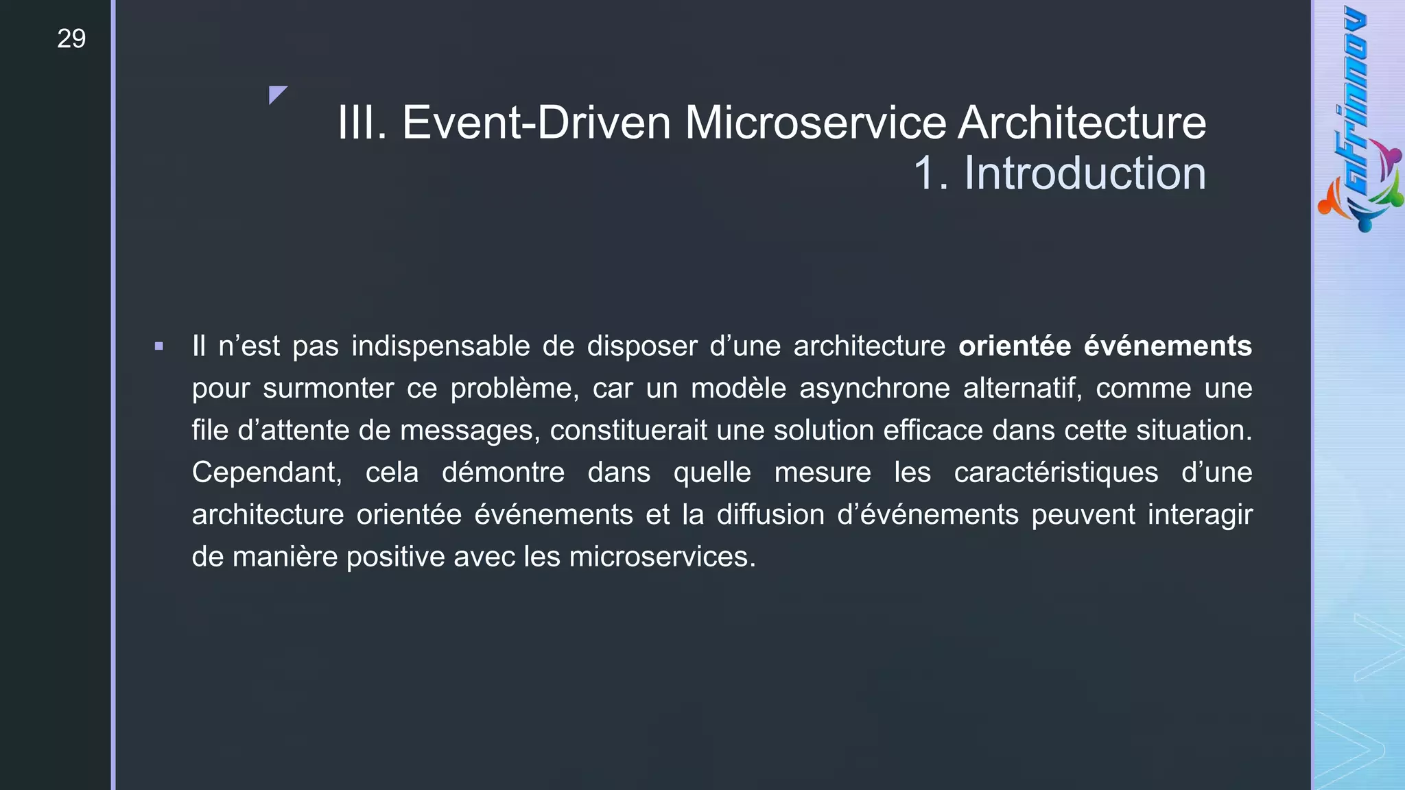 z
29
III. Event-Driven Microservice Architecture
1. Introduction
 Il n’est pas indispensable de disposer d’une architecture orientée événements
pour surmonter ce problème, car un modèle asynchrone alternatif, comme une
file d’attente de messages, constituerait une solution efficace dans cette situation.
Cependant, cela démontre dans quelle mesure les caractéristiques d’une
architecture orientée événements et la diffusion d’événements peuvent interagir
de manière positive avec les microservices.
 