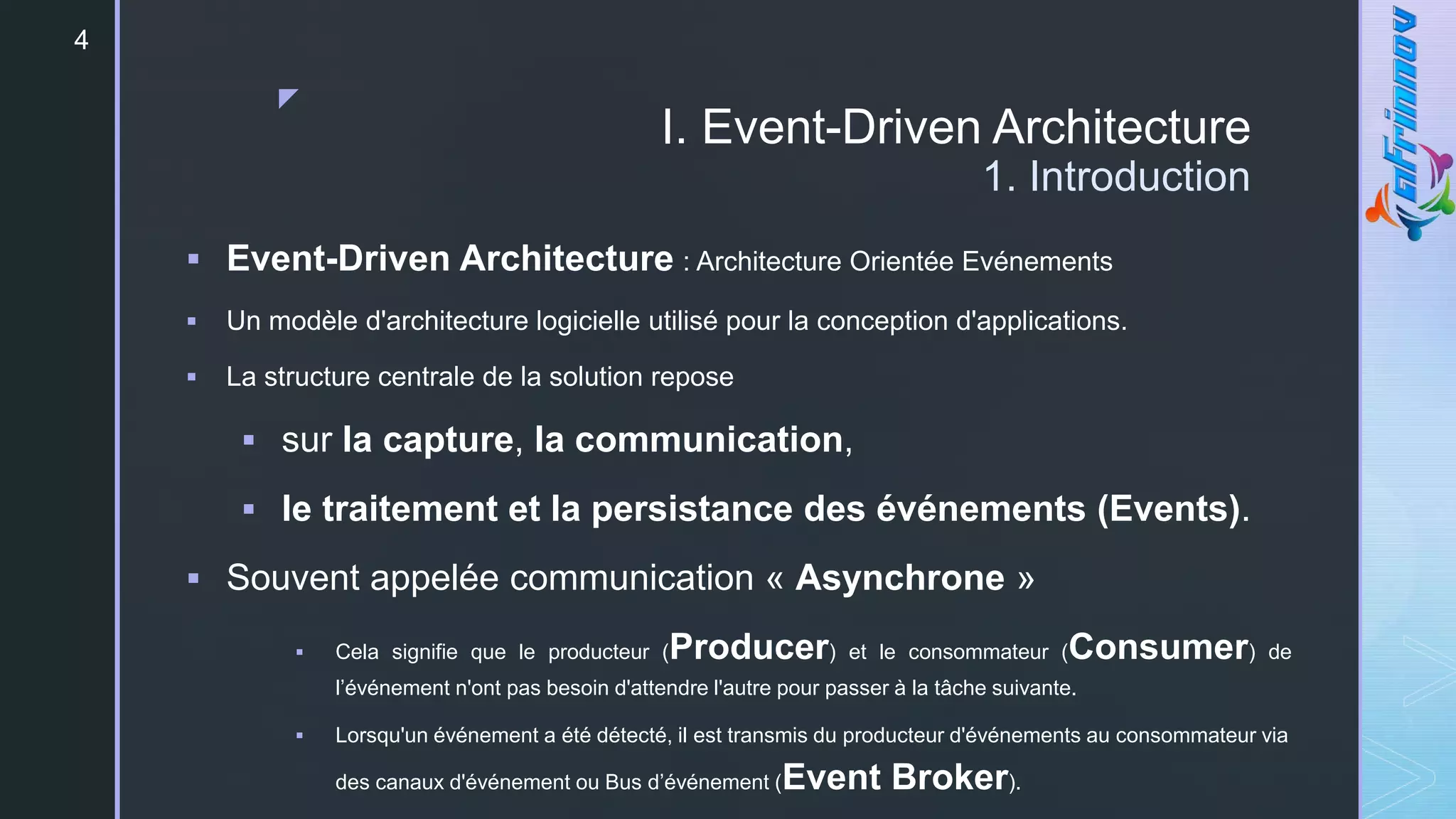 z
I. Event-Driven Architecture
1. Introduction
 Event-Driven Architecture : Architecture Orientée Evénements
 Un modèle d'architecture logicielle utilisé pour la conception d'applications.
 La structure centrale de la solution repose
 sur la capture, la communication,
 le traitement et la persistance des événements (Events).
 Souvent appelée communication « Asynchrone »
 Cela signifie que le producteur (Producer) et le consommateur (Consumer) de
l’événement n'ont pas besoin d'attendre l'autre pour passer à la tâche suivante.
 Lorsqu'un événement a été détecté, il est transmis du producteur d'événements au consommateur via
des canaux d'événement ou Bus d’événement (Event Broker).
4
 