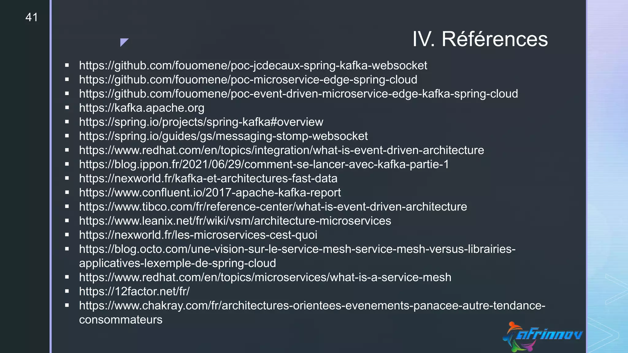 z IV. Références
41
 https://github.com/fouomene/poc-jcdecaux-spring-kafka-websocket
 https://github.com/fouomene/poc-microservice-edge-spring-cloud
 https://github.com/fouomene/poc-event-driven-microservice-edge-kafka-spring-cloud
 https://kafka.apache.org
 https://spring.io/projects/spring-kafka#overview
 https://spring.io/guides/gs/messaging-stomp-websocket
 https://www.redhat.com/en/topics/integration/what-is-event-driven-architecture
 https://blog.ippon.fr/2021/06/29/comment-se-lancer-avec-kafka-partie-1
 https://nexworld.fr/kafka-et-architectures-fast-data
 https://www.confluent.io/2017-apache-kafka-report
 https://www.tibco.com/fr/reference-center/what-is-event-driven-architecture
 https://www.leanix.net/fr/wiki/vsm/architecture-microservices
 https://nexworld.fr/les-microservices-cest-quoi
 https://blog.octo.com/une-vision-sur-le-service-mesh-service-mesh-versus-librairies-
applicatives-lexemple-de-spring-cloud
 https://www.redhat.com/en/topics/microservices/what-is-a-service-mesh
 https://12factor.net/fr/
 https://www.chakray.com/fr/architectures-orientees-evenements-panacee-autre-tendance-
consommateurs
 