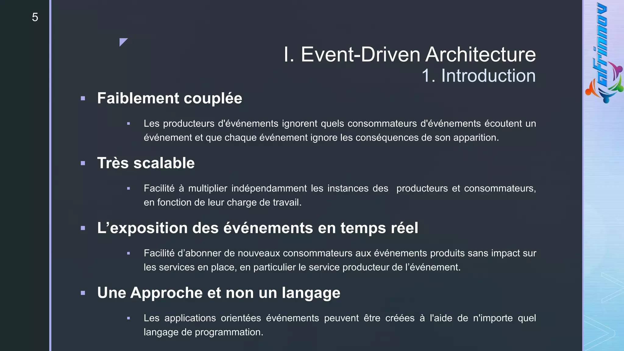 z
I. Event-Driven Architecture
1. Introduction
 Faiblement couplée
 Les producteurs d'événements ignorent quels consommateurs d'événements écoutent un
événement et que chaque événement ignore les conséquences de son apparition.
 Très scalable
 Facilité à multiplier indépendamment les instances des producteurs et consommateurs,
en fonction de leur charge de travail.
 L’exposition des événements en temps réel
 Facilité d’abonner de nouveaux consommateurs aux événements produits sans impact sur
les services en place, en particulier le service producteur de l’événement.
 Une Approche et non un langage
 Les applications orientées événements peuvent être créées à l'aide de n'importe quel
langage de programmation.
5
 