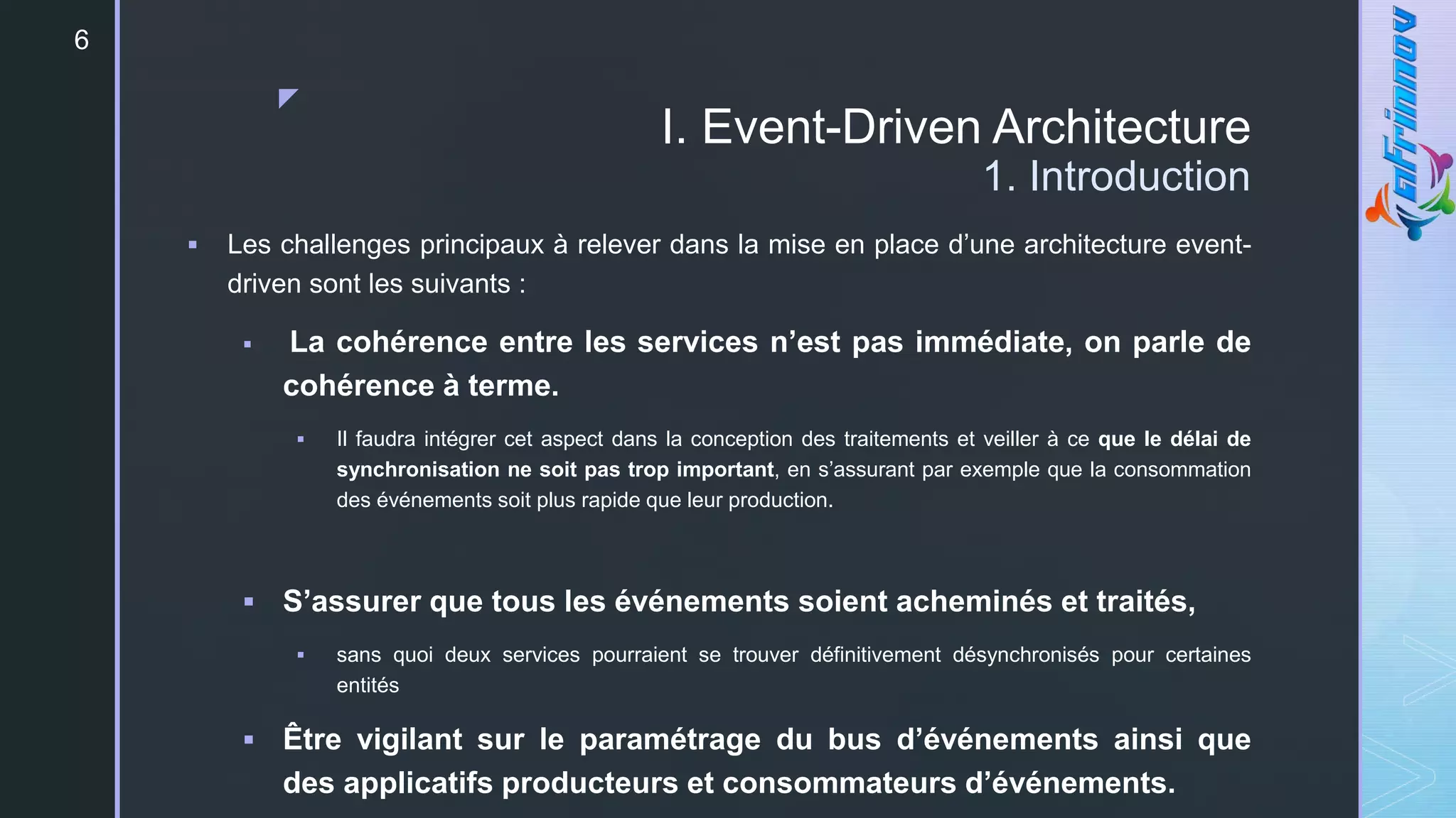 z
I. Event-Driven Architecture
1. Introduction
 Les challenges principaux à relever dans la mise en place d’une architecture event-
driven sont les suivants :
 La cohérence entre les services n’est pas immédiate, on parle de
cohérence à terme.
 Il faudra intégrer cet aspect dans la conception des traitements et veiller à ce que le délai de
synchronisation ne soit pas trop important, en s’assurant par exemple que la consommation
des événements soit plus rapide que leur production.
 S’assurer que tous les événements soient acheminés et traités,
 sans quoi deux services pourraient se trouver définitivement désynchronisés pour certaines
entités
 Être vigilant sur le paramétrage du bus d’événements ainsi que
des applicatifs producteurs et consommateurs d’événements.
6
 