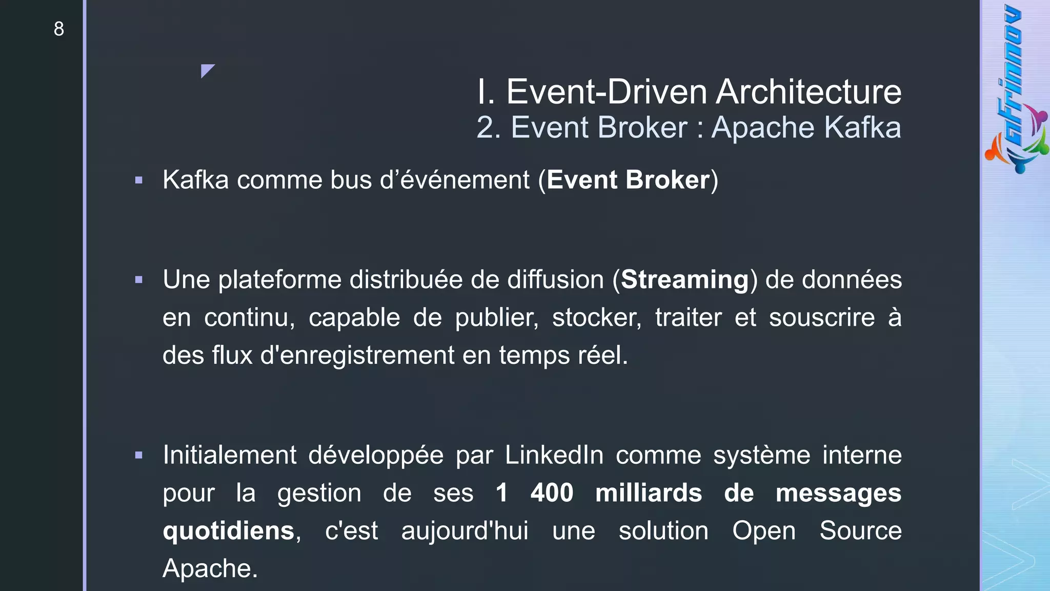 z
I. Event-Driven Architecture
2. Event Broker : Apache Kafka
 Kafka comme bus d’événement (Event Broker)
 Une plateforme distribuée de diffusion (Streaming) de données
en continu, capable de publier, stocker, traiter et souscrire à
des flux d'enregistrement en temps réel.
 Initialement développée par LinkedIn comme système interne
pour la gestion de ses 1 400 milliards de messages
quotidiens, c'est aujourd'hui une solution Open Source
Apache.
8
 