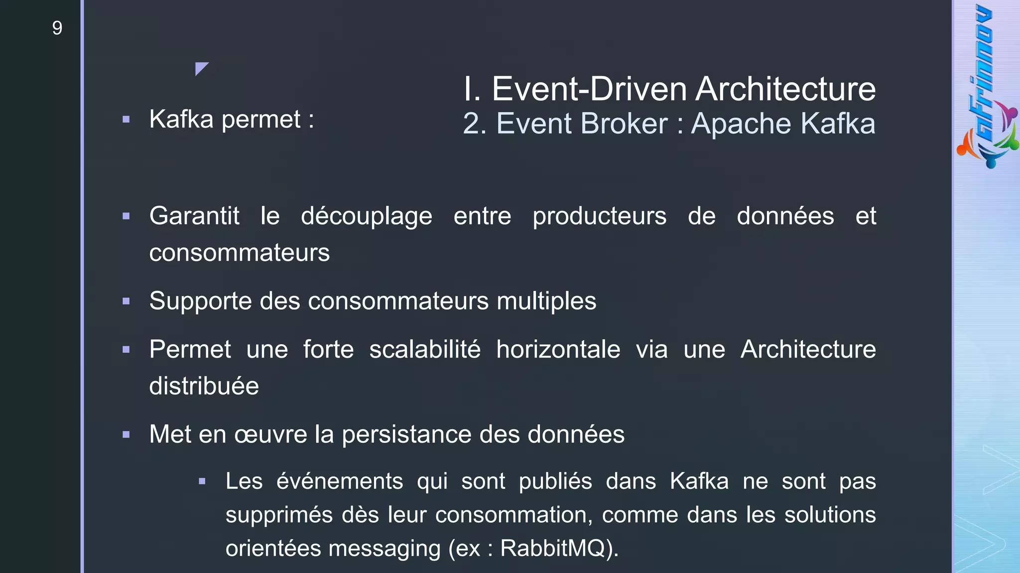 z
I. Event-Driven Architecture
2. Event Broker : Apache Kafka
9
 Kafka permet :
 Garantit le découplage entre producteurs de données et
consommateurs
 Supporte des consommateurs multiples
 Permet une forte scalabilité horizontale via une Architecture
distribuée
 Met en œuvre la persistance des données
 Les événements qui sont publiés dans Kafka ne sont pas
supprimés dès leur consommation, comme dans les solutions
orientées messaging (ex : RabbitMQ).
 