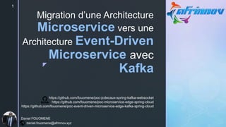 z
Migration d’une Architecture
Microservice vers une
Architecture Event-Driven
Microservice avec
Kafka
1
Daniel FOUOMENE
daniel.fouomene@afrinnov.xyz
https://github.com/fouomene/poc-jcdecaux-spring-kafka-websocket
https://github.com/fouomene/poc-microservice-edge-spring-cloud
https://github.com/fouomene/poc-event-driven-microservice-edge-kafka-spring-cloud
 