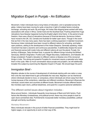 Migration Expert in Punjab - An Edification
Movement, Indian individuals have a long history of relocation, and is spreaded across the
globe. Indians have been moving for quite a long time in light of multiple factors including
exchange, schooling and work. By and large, the Indian Sea shipping lanes worked with early
associations with areas in Africa, Center East and the Southest East. Pushing ahead then huge
relocations have likewise happened during the English pilgrim time frame. In the period of post
freedom, there was a flood of relocations because of financial elements. Numerous Indians
have moved to the UK, US, Canada and Australia for better open doors. Though in the event
that we find in the new many years, there has been a striking expansion in talented movement.
Numerous Indian individuals have been moved to different nations for schooling, and better
open positions, adding to the development of the Indian Diaspora. Generally speaking, Indian
movement has been a dynamic and continuous peculiarities. It additionally shapes the social
and financial scenes both inside India and different nations all over the planet. Punjab, the
territory of Bhangra, Tasty Amritsari food, is popular for different things including the Brilliant
Sanctuary, Sikhism Origination, Fruitful Land, Wagah Boundary, Celebrations, and Kabaddi. All
things considered, Punjabi's relocation to different nations is likewise one of the renowned
things in India. The strong and powerful Punjabis for movement require a specialist who helps
them in this cycle. After so much conversation about punjab and punjabi's, we will additionally
broaden this subject by examining the Migration Expert in Punjab. We should begin the point.
Immigration Brief -
Migration alludes to the course of development of individuals starting with one nation or area
then onto the next determined to get comfortable the new area. Migration can be intentional
where individuals decide to move, or compulsory, where individuals are driven away from their
homes because of the contentions, calamities and different conditions. Movement influences the
individual, social orders and countries at different levels. Movement includes different factors
like monetary open doors, political steadiness, and quest for a superior personal satisfaction.
The different central issues about migration includes -
Move around factors - Individuals frequently move because of Back and forth factors. Push
factors like Monetary Unsteadiness, and political turmoil, these may drive people to look for
open doors somewhere else. Pull Elements incorporate better monetary possibilities, political
strength and family reunification.
Monetary Movement -
Many individuals relocate in the pursuit of better financial possibilities. They might look for
higher wages, or an opportunity to work on their way of life.
 