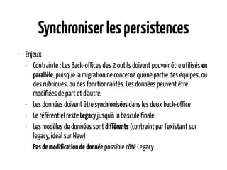 Synchroniserlespersistences
• Enjeux
• Contrainte : Les Back-offices des 2 outils doivent pouvoir être utilisés en
parallèle, puisque la migration ne concerne qu’une partie des équipes, ou
des rubriques, ou des fonctionnalités. Les données peuvent être
modifiées de part et d’autre.
• Les données doivent être synchroniséesdans les deux back-office
• Le référentiel reste Legacy jusqu’à la bascule finale
• Les modèles de données sont différents (contraint par l’existant sur
legacy, idéal sur New)
• Pasdemodificationdedonnée possible côté Legacy
 