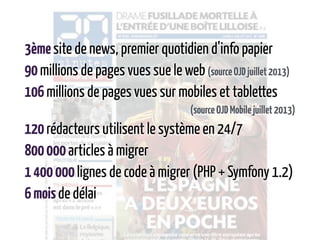 3èmesite de news, premier quotidien d’info papier
90millions de pages vues sue le web(sourceOJDjuillet2013)
106millions de pages vues sur mobiles et tablettes
(sourceOJDMobilejuillet2013)
120rédacteurs utilisent le système en 24/7
800000articles à migrer
1400000lignes de code à migrer (PHP + Symfony 1.2)
6moisde délai
 