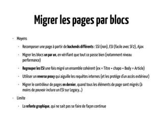 Migrerlespagesparblocs
• Moyens
• Recomposer une page à partir de backendsdifférents : SSI (non), ESI (facile avec SF2), Ajax
• Migrer les blocs unparun, en vérifiant que tout ce passe bien (notamment niveau
performance)
• RegrouperlesESI une fois migré un ensemble cohérent (ex = Titre + chapo + Body = Article)
• Utiliser un reverseproxy qui aiguille les requêtes internes (et les protège d’un accès extérieur)
• Migrer le contrôleur de pages endernier, quand tous les éléments de page sont migrés (à
moins de pouvoir inclure un ESI sur Legacy…)
• Limite
• Larefontegraphique, qui ne sait pas se faire de façon continue
 