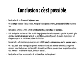 Conclusion:c’estpossible
• La migration de 20 Minutes est toujoursencours.
• On ne sait pas encore si c’est un succès. Mais grâce à la migration continue, on a déjà évitél’échec plusieurs
fois.
• La migration continue permet donc derefondreunsystèmeinformatiquedefaçonagile.
• Mais la migration continue sert bien au-delà des projets de refonte. Parce qu’avec la gestion de produit agile,
onrefondunprojetdèslesecondsprint. Et on refond à chaque sprint suivant. On revient plusieurs fois sur
chaque composant en fonction des retours d’utilisation.
• Les préceptes de la migration continue sont donc valables pourlesrefontescommepourlesnouveauxprojets.
• On a tous, dans la vie, une migration qui nous attend. Ne la faites pas attendre. Commencez à migrer vos
données, vos utilisateurs, vos fonctionnalités dès maintenant. Pas besoin de refonte. La migration continue
vous permettra de réduire les risques, de réduire le stress.
• La migration continue vous permettra de mettre en ligne, tout simplement.
 