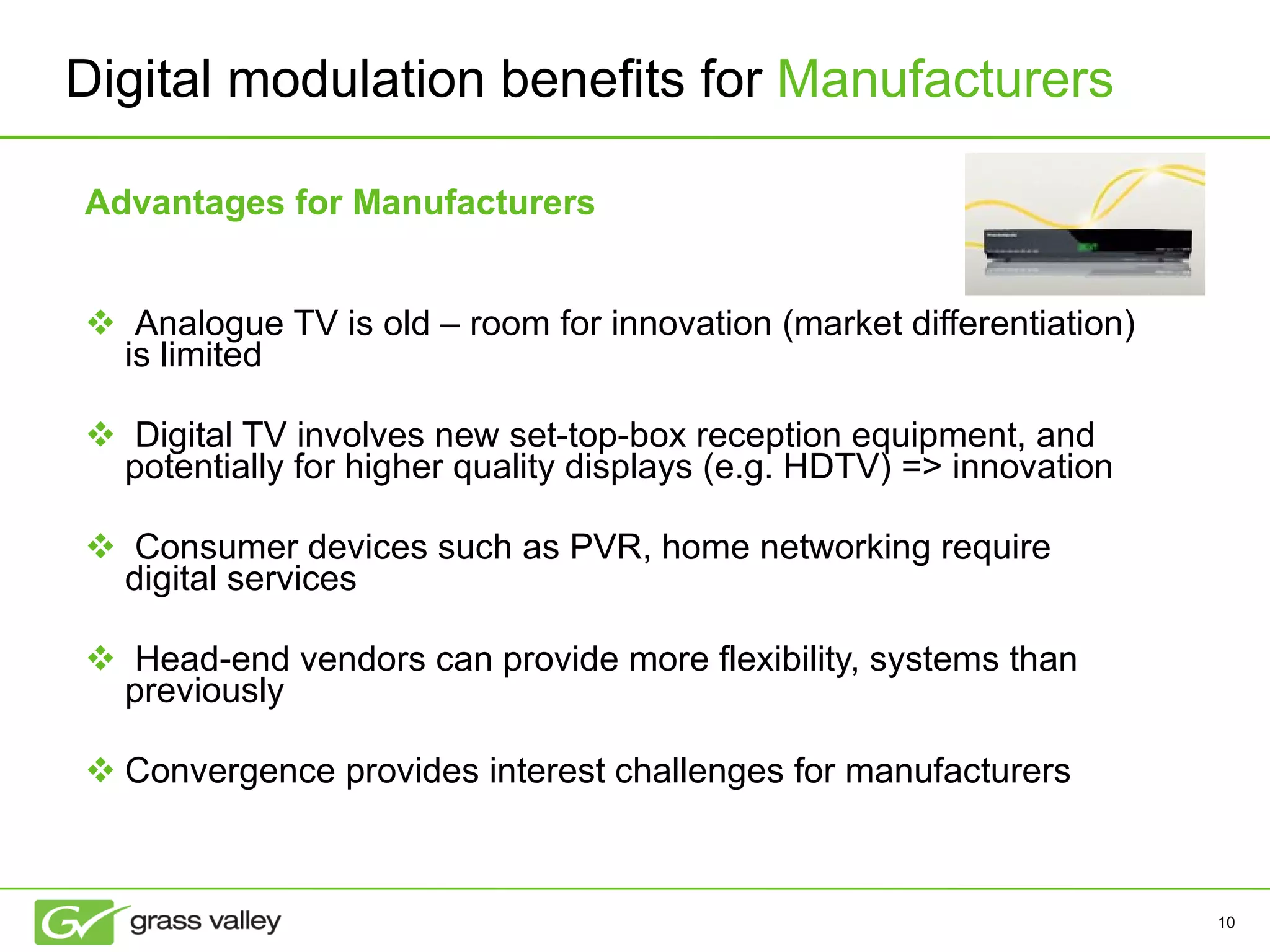 Advantages for Manufacturers Analogue TV is old – room for innovation (market differentiation) is limited Digital TV involves new set-top-box reception equipment, and potentially for higher quality displays (e.g. HDTV) => innovation Consumer devices such as PVR, home networking require digital services Head-end vendors can provide more flexibility, systems than previously Convergence provides interest challenges for manufacturers Digital modulation benefits for  Manufacturers 