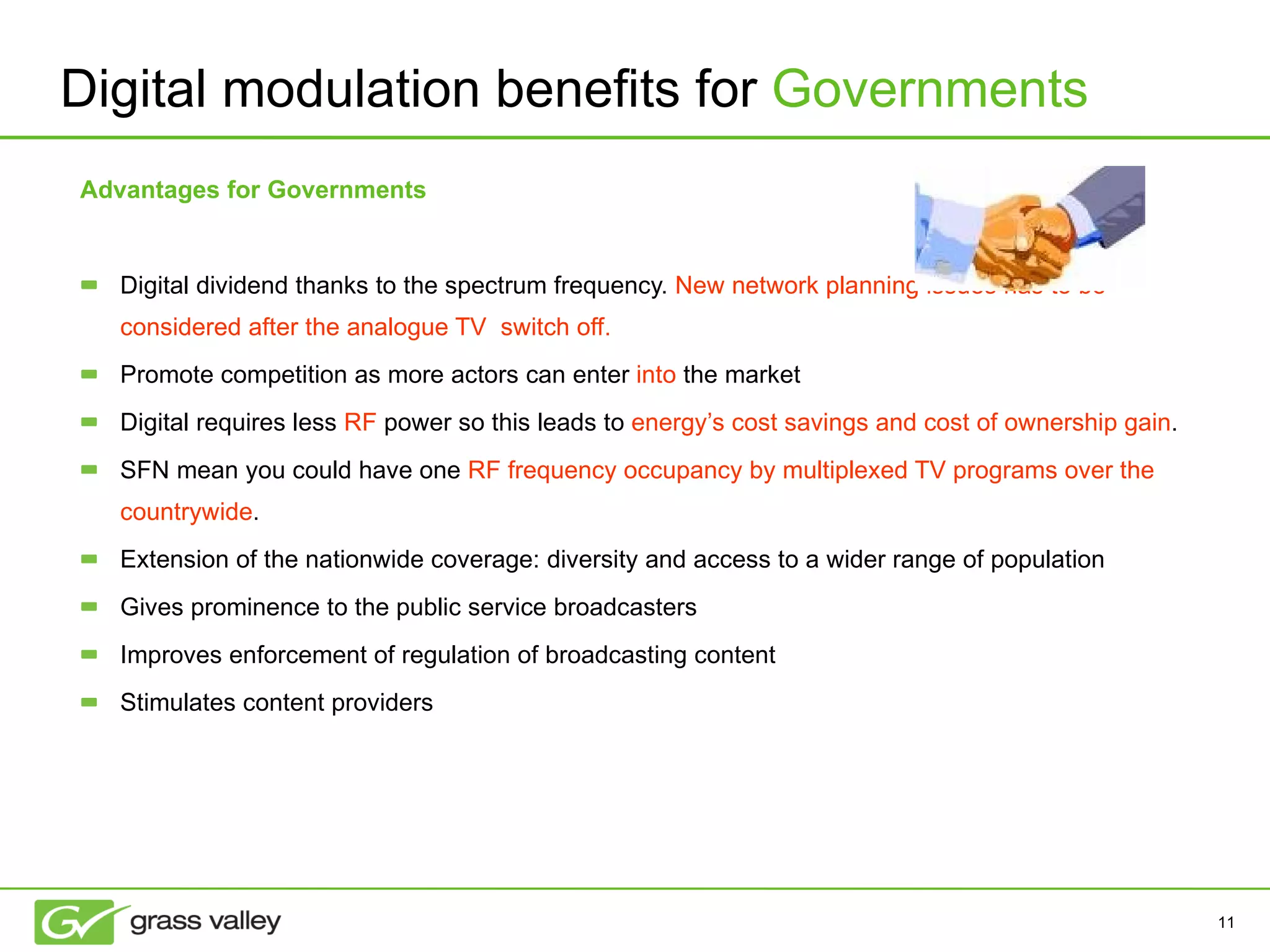 Advantages for Governments Digital dividend thanks to the spectrum frequency.  New network planning issues has to be  considered after the analogue TV  switch off. Promote competition as more actors can enter  into  the market Digital requires less  RF  power so this leads to  energy’s cost savings and cost of ownership gain . SFN mean you could have one  RF frequency occupancy by multiplexed TV programs over the countrywide .  Extension of the nationwide coverage: diversity and access to a wider range of population Gives prominence to the public service broadcasters Improves enforcement of regulation of broadcasting content Stimulates content providers Digital modulation benefits for  Governments 