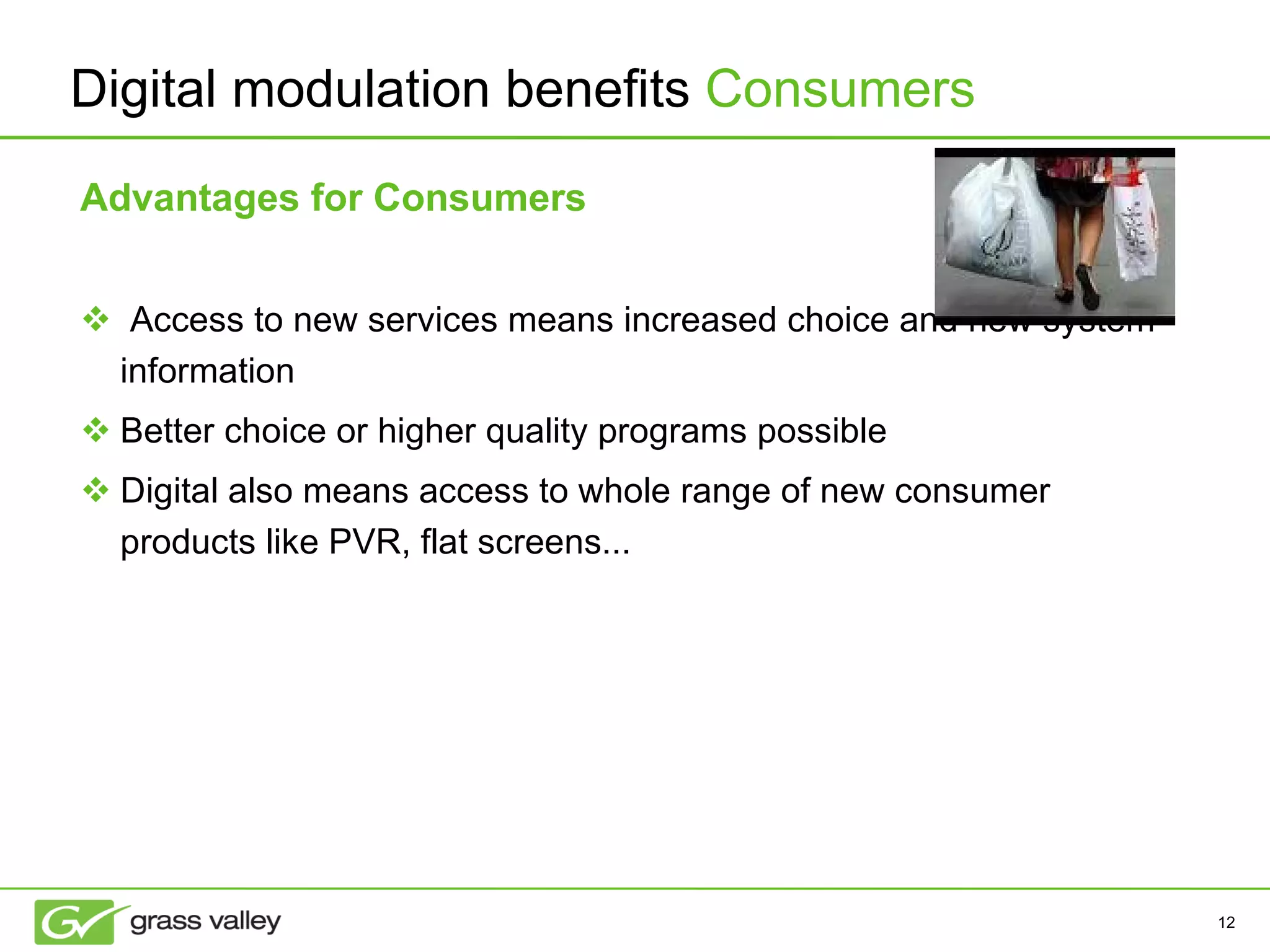 Advantages for Consumers Access to new services means increased choice and new system information Better choice or higher quality programs possible Digital also means access to whole range of new consumer products like PVR, flat screens... Digital modulation benefits  Consumers 