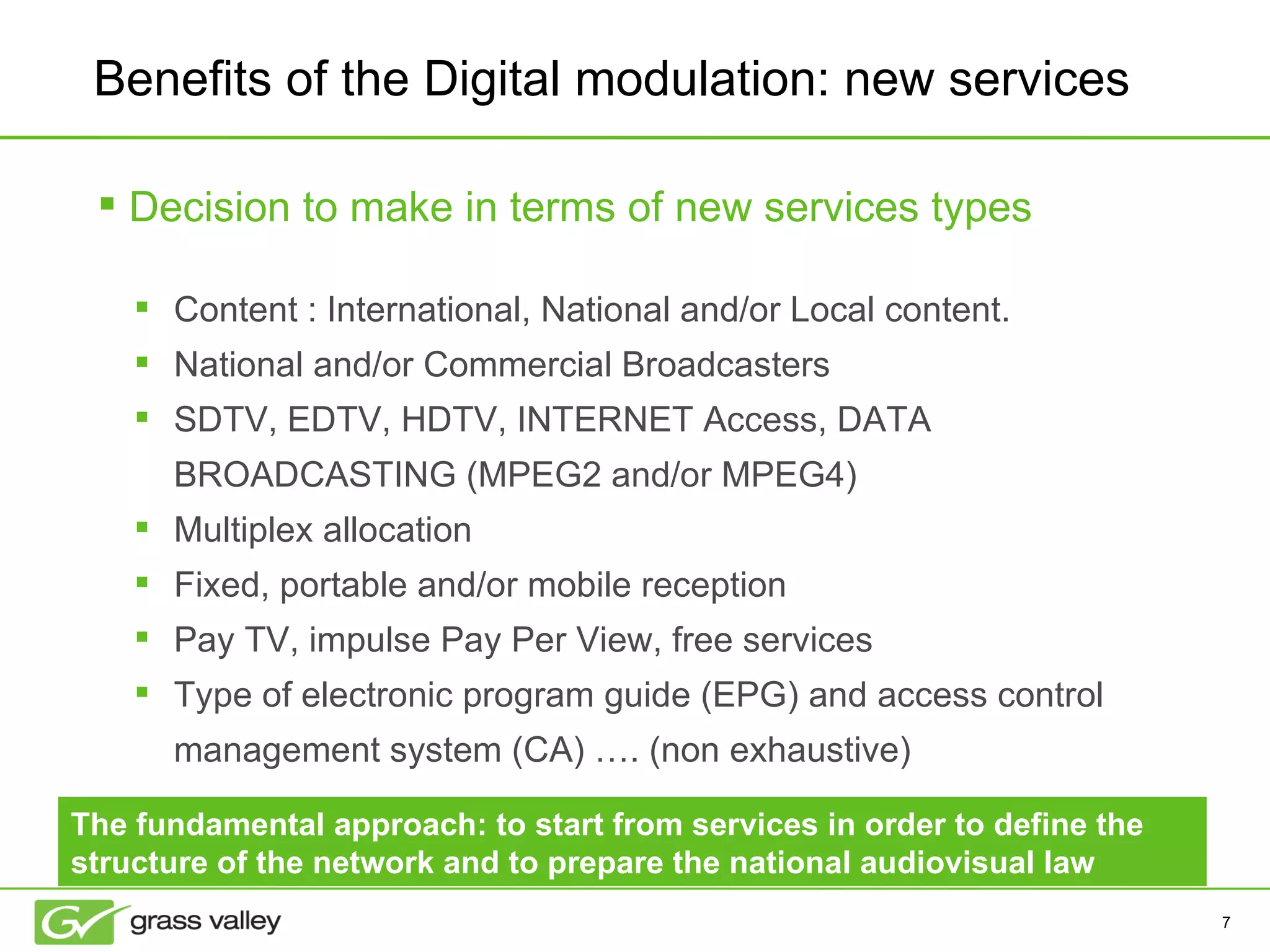 Benefits of the Digital modulation: new services Content : International, National and/or Local content.  National and/or Commercial Broadcasters SDTV, EDTV, HDTV, INTERNET Access, DATA BROADCASTING (MPEG2 and/or MPEG4) Multiplex allocation  Fixed, portable and/or mobile reception  Pay TV, impulse Pay Per View, free services  Type of electronic program guide (EPG) and access control management system (CA) …. (non exhaustive) Decision to make in terms of new services types The fundamental approach: to start from services in order to define the structure of the network and to prepare the national audiovisual law 