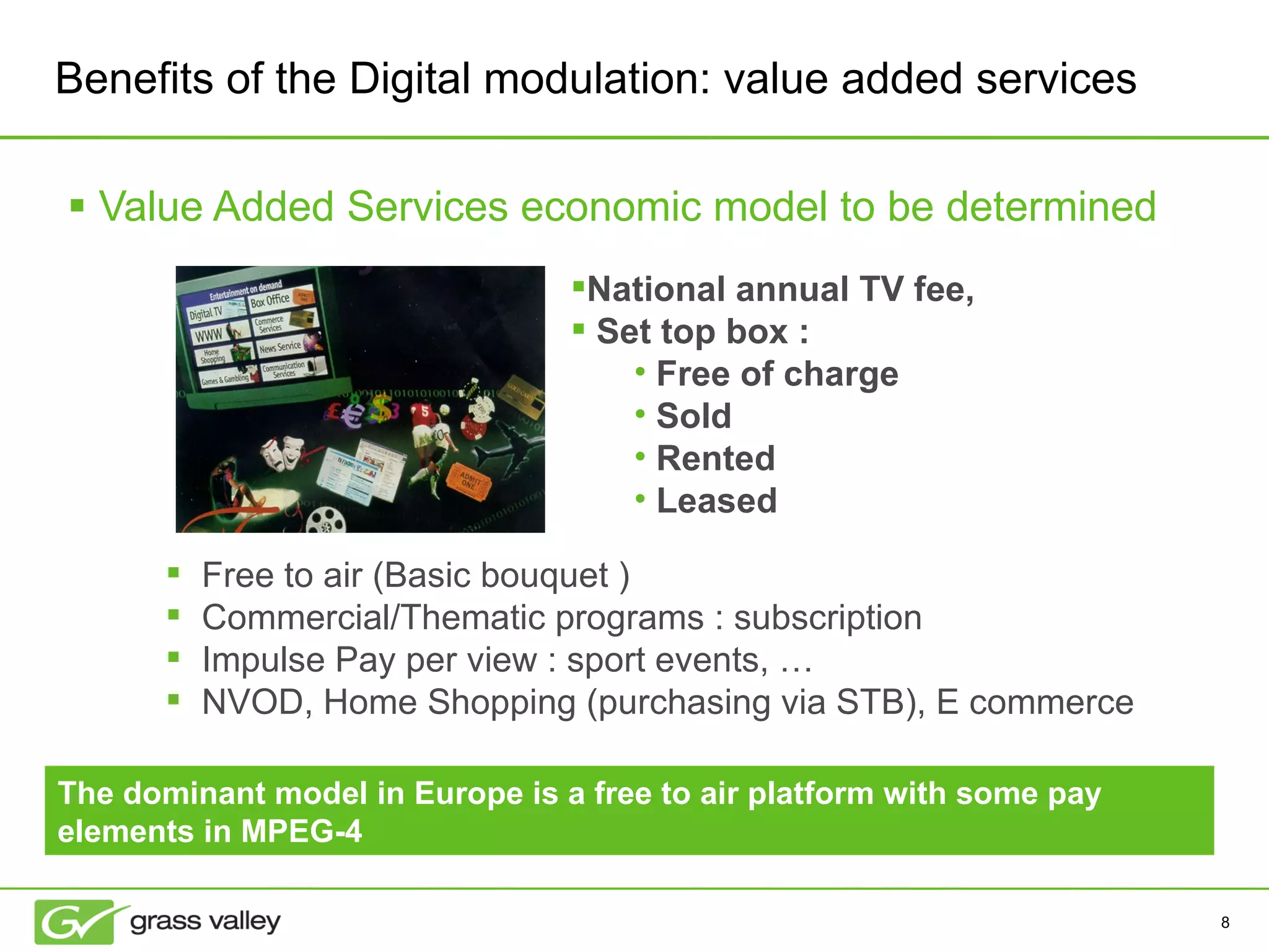 Value Added Services economic model to be determined Free to air (Basic bouquet ) Commercial/Thematic programs : subscription Impulse Pay per view : sport events, … NVOD, Home Shopping (purchasing via STB), E commerce National annual TV fee,  Set top box : Free of charge Sold Rented Leased Benefits of the Digital modulation: value added services The dominant model in Europe is a free to air platform with some pay elements in MPEG-4 